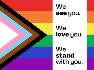 The Pride Progress flag with text on the right that says: We see you. We love you. We stand with you.